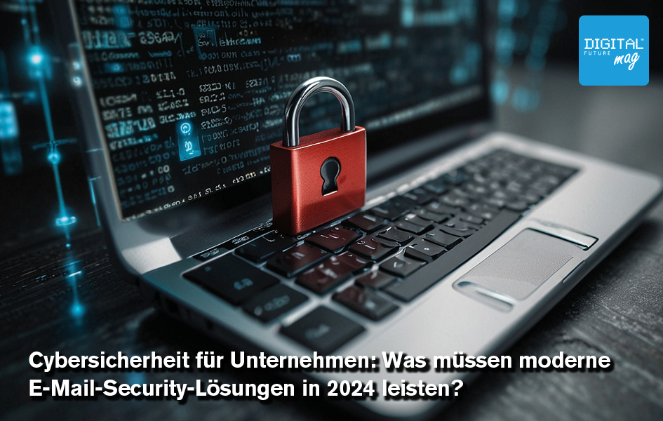 Cybersicherheit für Unternehmen: Was müssen moderne E-Mail-Security-Lösungen in 2024 leisten? 