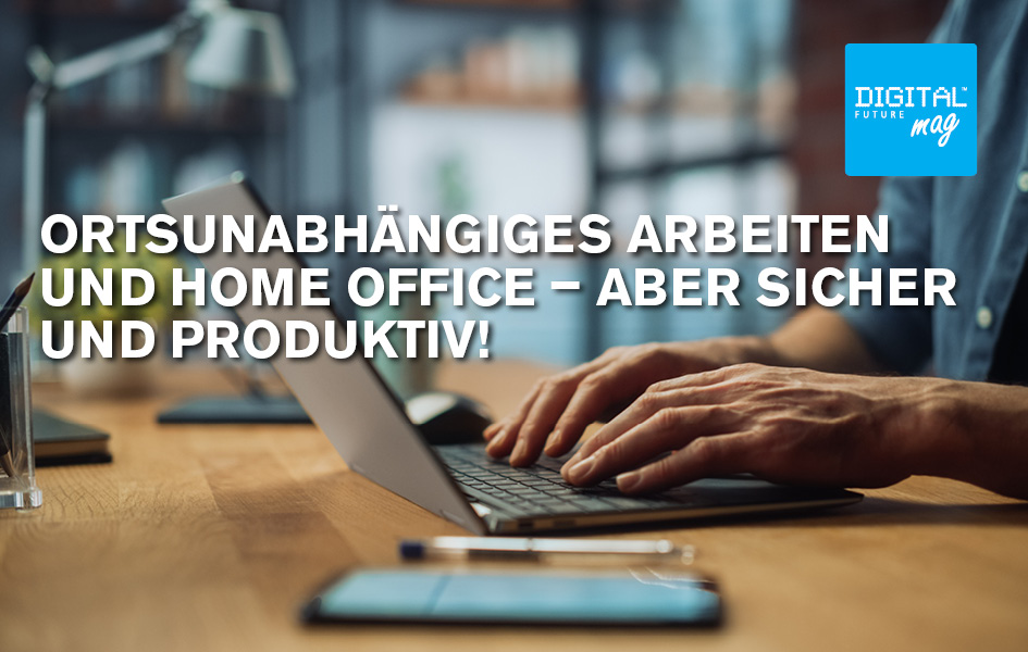 Ortsunabhängiges Arbeiten und Home Office – aber sicher und produktiv!